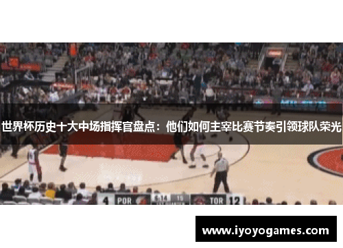 世界杯历史十大中场指挥官盘点：他们如何主宰比赛节奏引领球队荣光