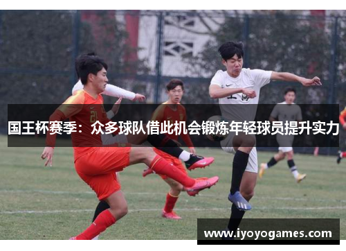 国王杯赛季：众多球队借此机会锻炼年轻球员提升实力