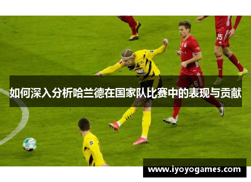 如何深入分析哈兰德在国家队比赛中的表现与贡献
