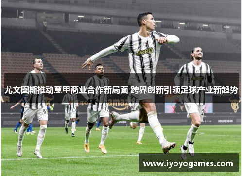 尤文图斯推动意甲商业合作新局面 跨界创新引领足球产业新趋势