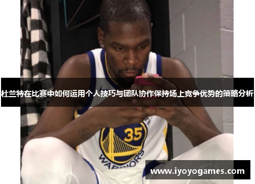 杜兰特在比赛中如何运用个人技巧与团队协作保持场上竞争优势的策略分析
